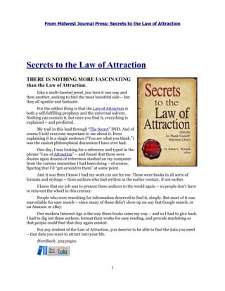 From Midwest Journal Press: Secrets to the Law of Attraction




Secrets to the Law of Attraction
THERE IS NOTHING MORE FASCINATING
than the Law of Attraction.
      Like a multi-faceted jewel, you turn it one way and
then another, seeking to find the most beautiful side – but
they all sparkle and bedazzle.
      For the oddest thing is that the Law of Attraction is
both a self-fulfilling prophecy and the universal solvent.
Nothing can contain it, but once you find it, everything is
explained – and predicted.
      My trail in this lead through “The Secret” DVD. And of
course I told everyone important to me about it. Even
explaining it in a single sentence (“You are what you think.”)
was the easiest philosophical discussion I have ever had.
      One day, I was looking for a reference and typed in the
phrase “Law of Attraction” – and found that there were
dozens upon dozens of references stashed on my computer
from the various researches I had been doing – of course,
figuring that I’d “get around to them” at some point.
     And it was then I knew I had my work cut out for me. These were books in all sorts of
formats and stylings – from authors who had written in the earlier century, if not earlier.
       I knew that my job was to present these authors to the world again – so people don’t have
to reinvent the wheel in this century.
     People who were searching for information deserved to find it, simply. But most of it was
unavailable for easy search – since many of these didn’t show up on any fast Google search, or
on Amazon or eBay.
      Our modern Internet Age is the way these books came my way – and so I had to give back.
I had to dig out these authors, format their works for easy reading, and provide marketing so
that people could find that they again existed.
      For any student of the Law of Attraction, you deserve to be able to find the data you need
– that data you want to attract into your life.
      Hardback, 303 pages.




                                                 1
 