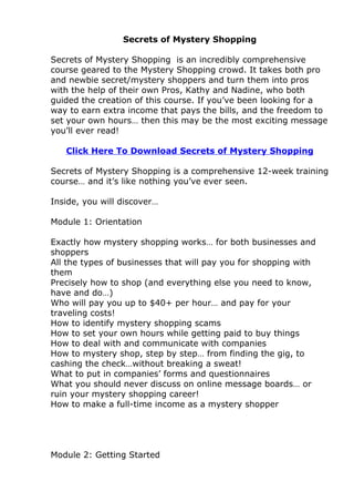Secrets of Mystery Shopping

Secrets of Mystery Shopping is an incredibly comprehensive
course geared to the Mystery Shopping crowd. It takes both pro
and newbie secret/mystery shoppers and turn them into pros
with the help of their own Pros, Kathy and Nadine, who both
guided the creation of this course. If you’ve been looking for a
way to earn extra income that pays the bills, and the freedom to
set your own hours… then this may be the most exciting message
you’ll ever read!

   Click Here To Download Secrets of Mystery Shopping

Secrets of Mystery Shopping is a comprehensive 12-week training
course… and it’s like nothing you’ve ever seen.

Inside, you will discover…

Module 1: Orientation

Exactly how mystery shopping works… for both businesses and
shoppers
All the types of businesses that will pay you for shopping with
them
Precisely how to shop (and everything else you need to know,
have and do…)
Who will pay you up to $40+ per hour… and pay for your
traveling costs!
How to identify mystery shopping scams
How to set your own hours while getting paid to buy things
How to deal with and communicate with companies
How to mystery shop, step by step… from finding the gig, to
cashing the check…without breaking a sweat!
What to put in companies’ forms and questionnaires
What you should never discuss on online message boards… or
ruin your mystery shopping career!
How to make a full-time income as a mystery shopper




Module 2: Getting Started
 