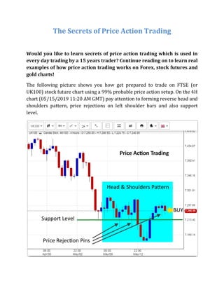 The Secrets of Price Action Trading
Would you like to learn secrets of price action trading which is used in
every day trading by a 15 years trader? Continue reading on to learn real
examples of how price action trading works on Forex, stock futures and
gold charts!
The following picture shows you how get prepared to trade on FTSE (or
UK100) stock future chart using a 99% probable price action setup. On the 4H
chart (05/15/2019 11:20 AM GMT) pay attention to forming reverse head and
shoulders pattern, price rejections on left shoulder bars and also support
level.
 