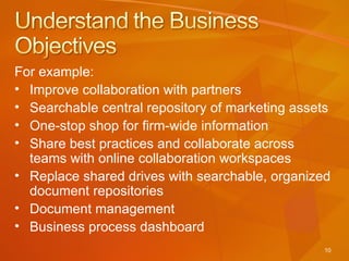 For example: Improve collaboration with partners Searchable central repository of marketing assets One-stop shop for firm-wide information Share best practices and collaborate across teams with online collaboration workspaces Replace shared drives with searchable, organized document repositories Document management Business process dashboard 