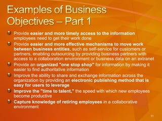 Provide  easier and more timely access to the information  employees need to get their work done Provide  easier and more effective mechanisms to move work between business entities , such as self-service for customers or partners, enabling outsourcing by providing business partners with access to a collaboration environment or business data on an extranet Provide an  organized "one stop shop"  for information by making it easier to find authoritative information  Improve the ability to share and exchange information across the organization by providing an  electronic publishing method that is easy for users to leverage Improve the "time to talent,"  the speed with which new employees become productive Capture knowledge of retiring employees  in a collaborative environment 