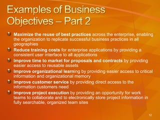 Maximize the reuse of best practices  across the enterprise, enabling the organization to replicate successful business practices in all geographies Reduce training costs  for enterprise applications by providing a consistent user interface to all applications Improve time to market for proposals and contracts  by providing easier access to reusable assets Improve organizational learn ing by providing easier access to critical information and organizational memory Improve customer service  by providing direct access to the information customers need Improve project execution  by providing an opportunity for work teams to collaborate and to electronically store project information in fully searchable, organized team sites 