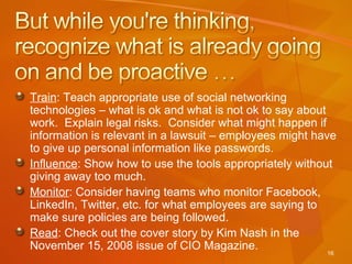 Train : Teach appropriate use of social networking technologies – what is ok and what is not ok to say about work.  Explain legal risks.  Consider what might happen if information is relevant in a lawsuit – employees might have to give up personal information like passwords. Influence : Show how to use the tools appropriately without giving away too much. Monitor : Consider having teams who monitor Facebook, LinkedIn, Twitter, etc. for what employees are saying to make sure policies are being followed. Read : Check out the cover story by Kim Nash in the November 15, 2008 issue of CIO Magazine. 