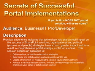Audience :  Business/IT Pro/Developer  Description Practical experience indicates that technology has only a small impact on the success of SharePoint solutions; organizational and political (process and people) strategies have a much greater impact and as a result, a comprehensive portal strategy is vital for success.  This session defines an approach to: … If you build a MOSS 2007 portal solution, will users come? Define optimal, workable collaboration strategies Build portal and collaboration solutions people want to use Create a framework for measuring the value of your portal investment Achieve a balance between culture, process, and technology to successfully implement your portal or collaboration solution 