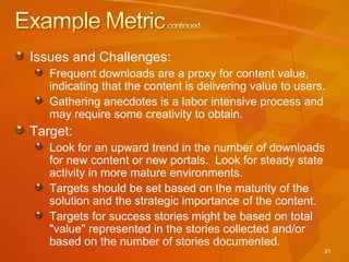 Issues and Challenges: Frequent downloads are a proxy for content value, indicating that the content is delivering value to users.  Gathering anecdotes is a labor intensive process and may require some creativity to obtain.  Target: Look for an upward trend in the number of downloads for new content or new portals.  Look for steady state activity in more mature environments.  Targets should be set based on the maturity of the solution and the strategic importance of the content. Targets for success stories might be based on total "value" represented in the stories collected and/or based on the number of stories documented. 