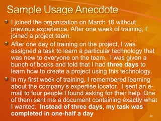I joined the organization on March 16 without previous experience. After one week of training, I joined a project team.  After one day of training on the project, I was assigned a task to learn a particular technology that was new to everyone on the team.  I was given a bunch of books and told that I had  three days  to learn how to create a project using this technology. In my first week of training, I remembered learning about the company’s expertise locator.  I sent an e-mail to four people I found asking for their help. One of them sent me a document containing exactly what I wanted.  Instead of three days, my task was completed in one-half a day 