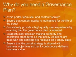 Avoid portal, team site, and content "sprawl" Ensure that content quality is maintained for the life of the portal Consistently provide a high quality user experience by ensuring that the governance plan is followed Establish clear decision making authority and escalation procedures so that policy violations are dealt with and conflicts are resolved on a timely basis Ensure that the portal strategy is aligned with business objectives so that it continuously delivers business value 