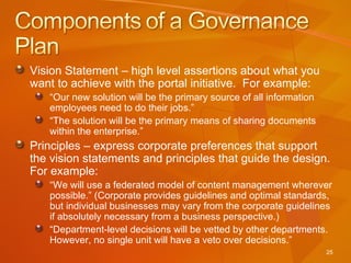 Vision Statement – high level assertions about what you want to achieve with the portal initiative.  For example: “ Our new solution will be the primary source of all information employees need to do their jobs.”  “ The solution will be the primary means of sharing documents within the enterprise.” Principles – express corporate preferences that support the vision statements and principles that guide the design.  For example: “ We will use a federated model of content management wherever possible.” (Corporate provides guidelines and optimal standards, but individual businesses may vary from the corporate guidelines if absolutely necessary from a business perspective.) “ Department-level decisions will be vetted by other departments.  However, no single unit will have a veto over decisions.” 