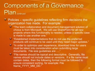 Policies – specific guidelines reflecting firm decisions the organization has made.  For example: “ The team collaboration and document management solution of choice is from Microsoft.  We will use SharePoint for all new projects where this functionality is needed, unless a specific case is made to use another one.” “ Established implementations that do not use the preferred products will continue to be used until they need major updates.” “ In order to optimize user experience, download time for users must be taken into consideration when submitting large documents.  File size guidelines are ….” “ File names should be topical and descriptive.  Generally, file names should not include dates or versions.  If a file name must contain dates, then the following format must be followed to ensure consistent sorting, for example: File Name_YYYY_MM_DD.” 