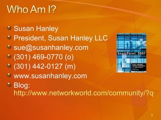 Susan Hanley President, Susan Hanley LLC sue@susanhanley.com  (301) 469-0770 (o) (301) 442-0127 (m) www.susanhanley.com Blog:  http://www.networkworld.com/community/?q=sharepoint 