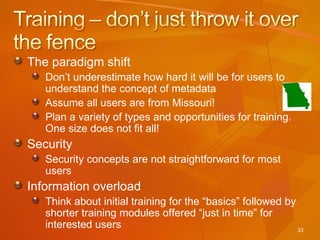 The paradigm shift Don’t underestimate how hard it will be for users to understand the concept of metadata Assume all users are from Missouri!  Plan a variety of types and opportunities for training.  One size does not fit all! Security Security concepts are not straightforward for most users Information overload Think about initial training for the “basics” followed by shorter training modules offered “just in time” for interested users 