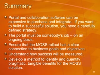 Portal and collaboration software can be expensive to purchase and integrate.  If you want to build a successful solution, you need a carefully defined strategy. The portal must be somebody’s job – on an ongoing basis. Ensure that the MOSS rollout has a clear connection to business goals and objectives.  Understand how success will be measured. Develop a method to identify and quantify pragmatic, tangible benefits for the MOSS solution. 
