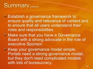 Establish a governance framework to ensure quality and relevance of content and to ensure that all users understand their roles and responsibilities. Make sure that you have a Governance Board with a strong advocate in the role of executive Sponsor. Keep your governance model simple.  Portals need a strong governance model, but they don't need complicated models with lots of bureaucracy.  
