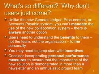 Unlike the new General Ledger, Procurement, or Accounts Payable system, you can’t  mandate  the use of the new collaboration system – there is  always  another option Users need to understand the  benefits  to them – not the team, not the organization – to  me  personally You may need to jump start with  incentives Consider incorporating  personal performance measures  to ensure that the importance of the new solution is demonstrated in more than a newsletter and an enthusiastic project team 