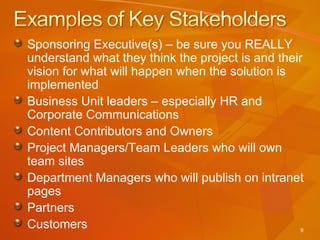 Sponsoring Executive(s) – be sure you REALLY understand what they think the project is and their vision for what will happen when the solution is implemented Business Unit leaders – especially HR and Corporate Communications Content Contributors and Owners Project Managers/Team Leaders who will own team sites Department Managers who will publish on intranet pages Partners Customers 