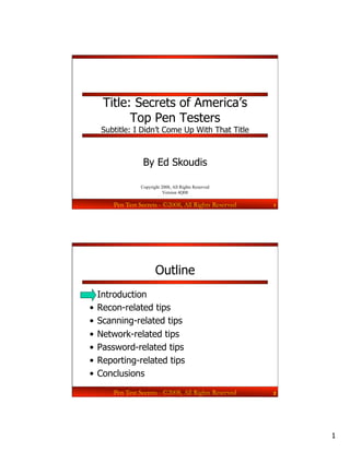 Title: Secrets of America’s
         Top Pen Testers
   Subtitle: I Didn’t Come Up With That Title



                By Ed Skoudis

               Copyright 2008, All Rights Reserved
                          Version 4Q08

      Pen Test Secrets - ©2008, All Rights Reserved   1




                      Outline
•  Introduction
•  Recon-related tips
•  Scanning-related tips
•  Network-related tips
•  Password-related tips
•  Reporting-related tips
•  Conclusions
      Pen Test Secrets - ©2008, All Rights Reserved   2




                                                          1
 