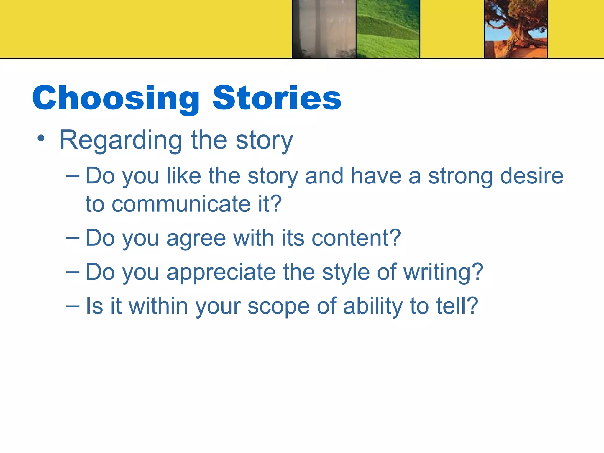 Choosing Stories Regarding the story Do you like the story and have a strong desire to communicate it? Do you agree with its content? Do you appreciate the style of writing? Is it within your scope of ability to tell? 