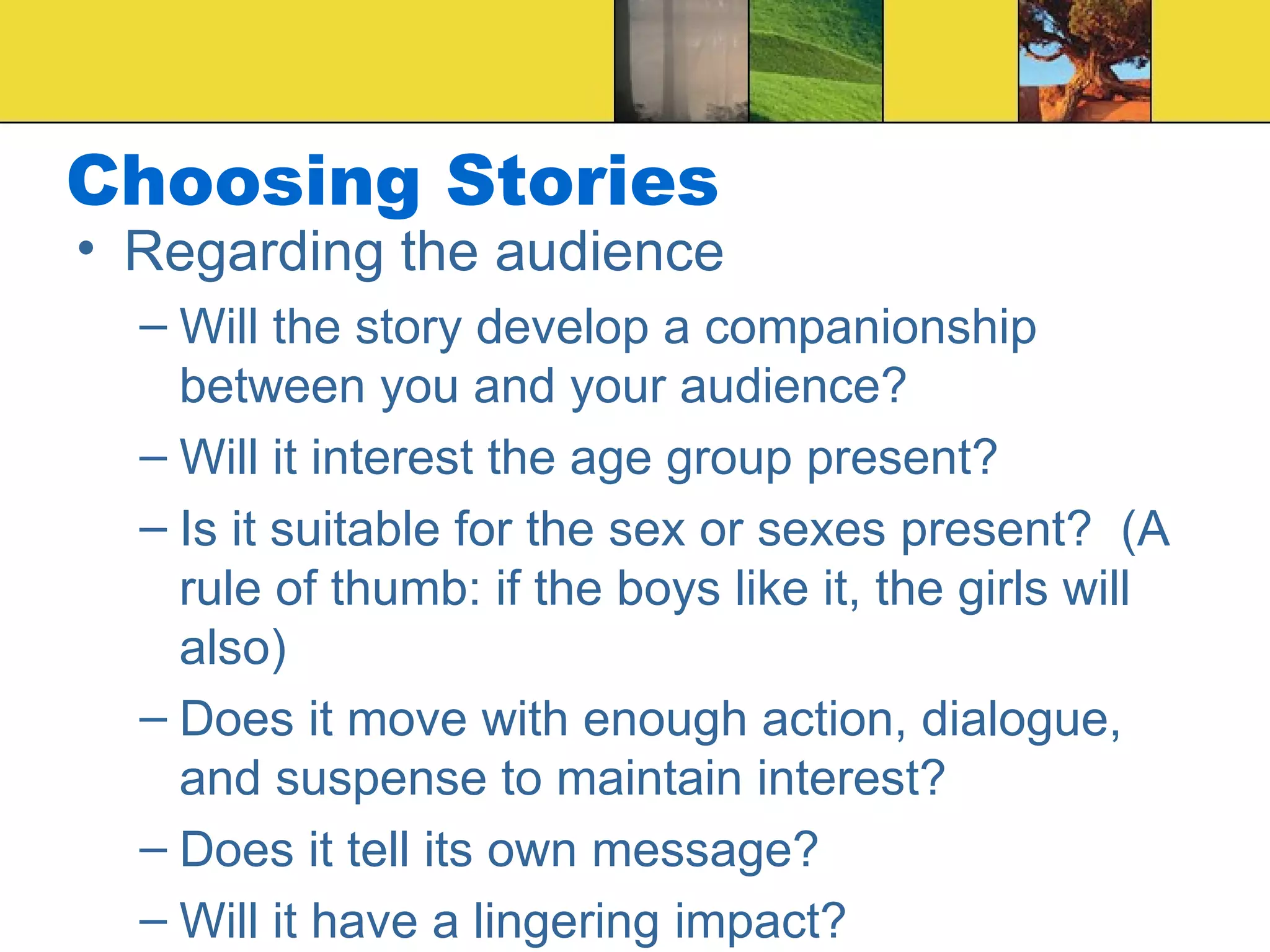 Choosing Stories Regarding the audience Will the story develop a companionship between you and your audience? Will it interest the age group present? Is it suitable for the sex or sexes present?  (A rule of thumb: if the boys like it, the girls will also) Does it move with enough action, dialogue, and suspense to maintain interest? Does it tell its own message? Will it have a lingering impact? 