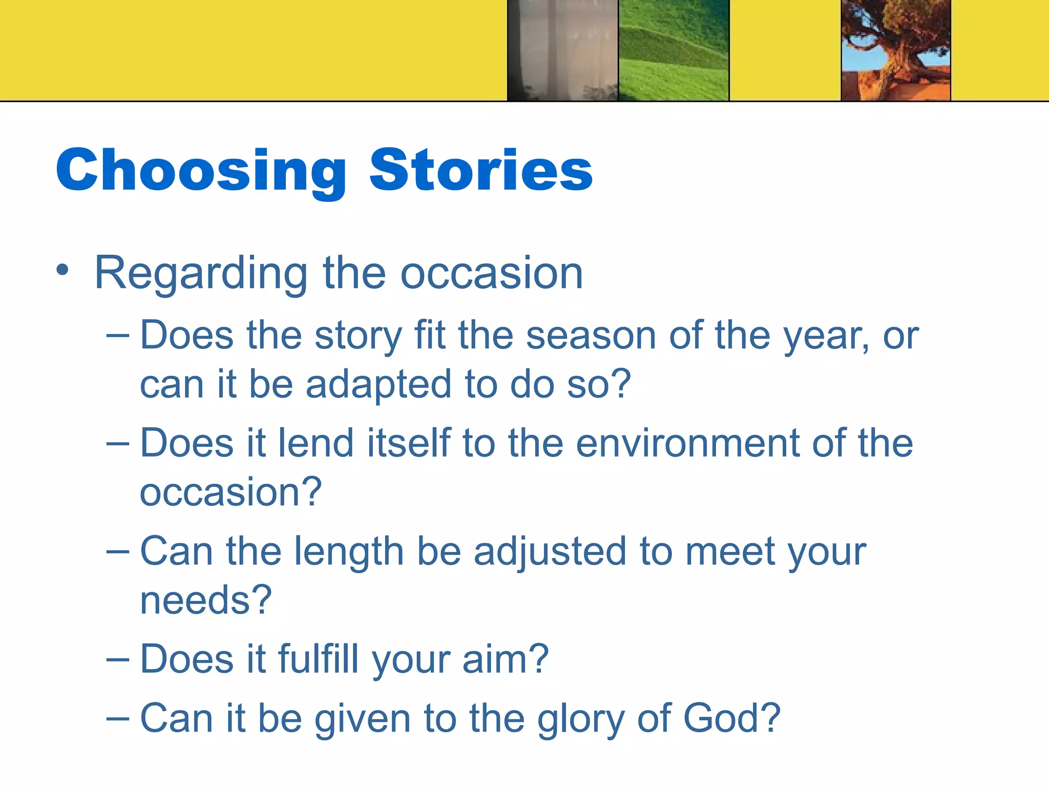 Choosing Stories Regarding the occasion Does the story fit the season of the year, or can it be adapted to do so? Does it lend itself to the environment of the occasion? Can the length be adjusted to meet your needs? Does it fulfill your aim? Can it be given to the glory of God? 