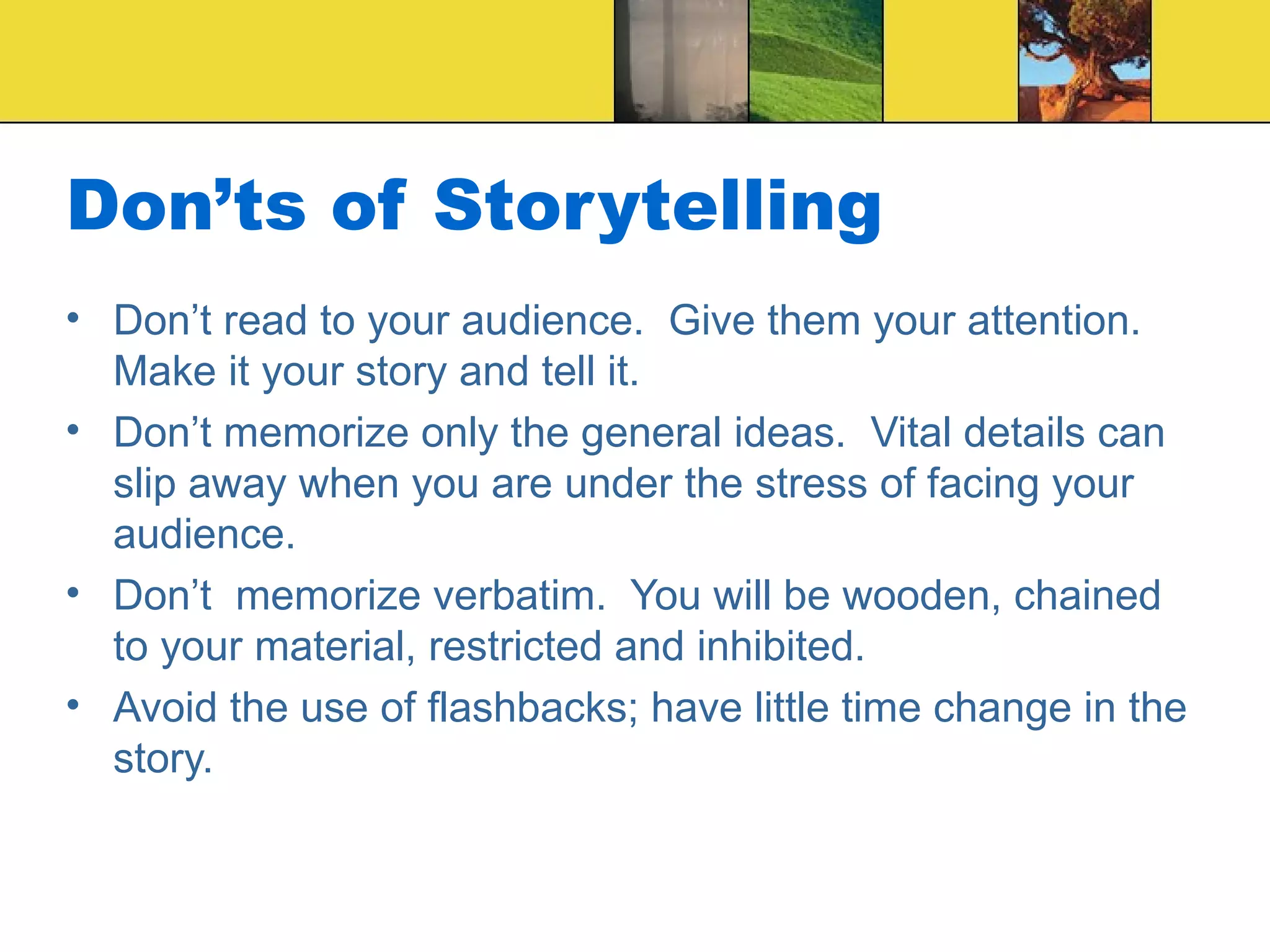 Don’ts of Storytelling Don’t read to your audience.  Give them your attention.  Make it your story and tell it. Don’t memorize only the general ideas.  Vital details can slip away when you are under the stress of facing your audience. Don’t  memorize verbatim.  You will be wooden, chained to your material, restricted and inhibited. Avoid the use of flashbacks; have little time change in the story. 