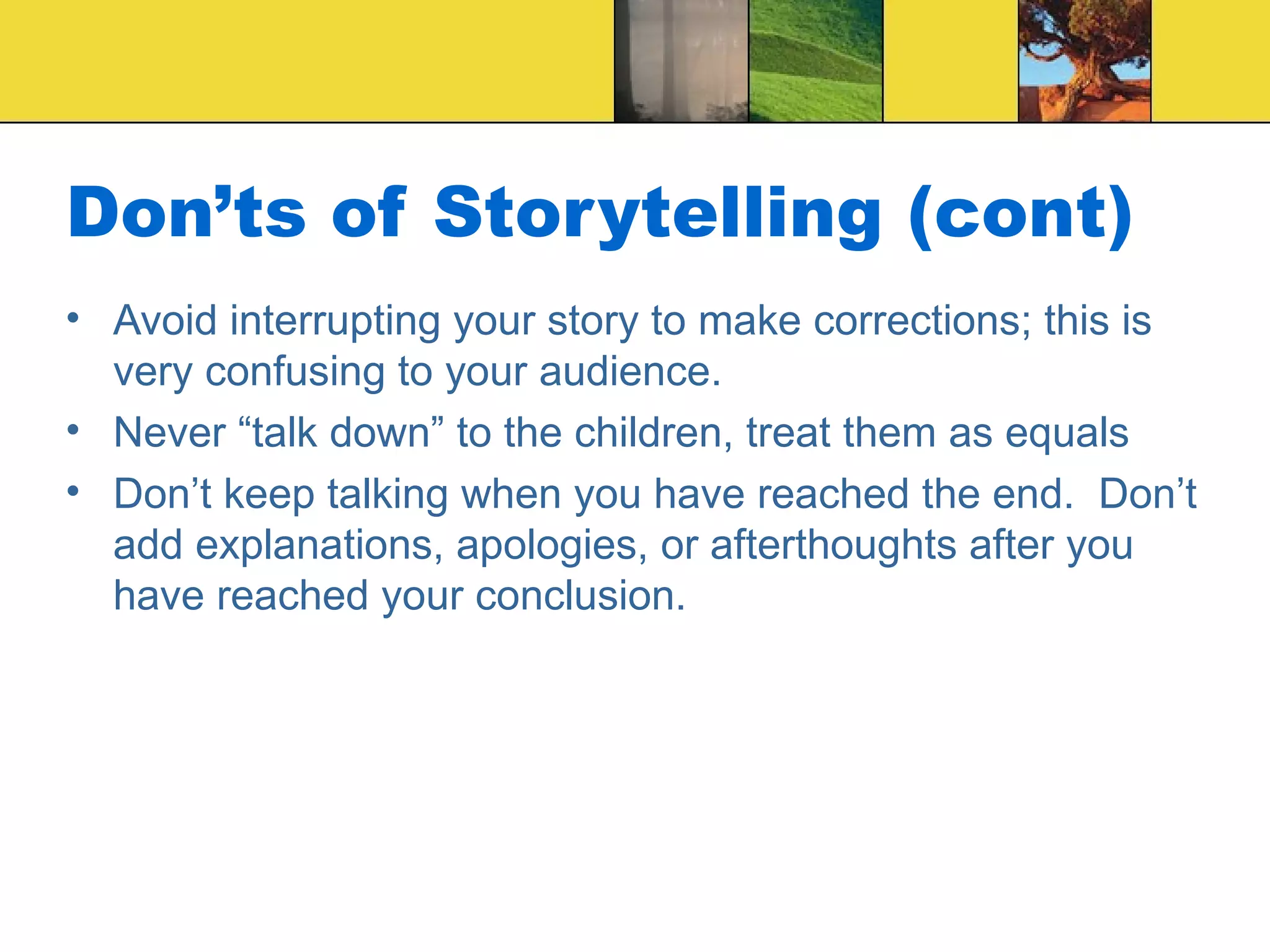 Don’ts of Storytelling (cont) Avoid interrupting your story to make corrections; this is very confusing to your audience. Never “talk down” to the children, treat them as equals Don’t keep talking when you have reached the end.  Don’t add explanations, apologies, or afterthoughts after you have reached your conclusion. 
