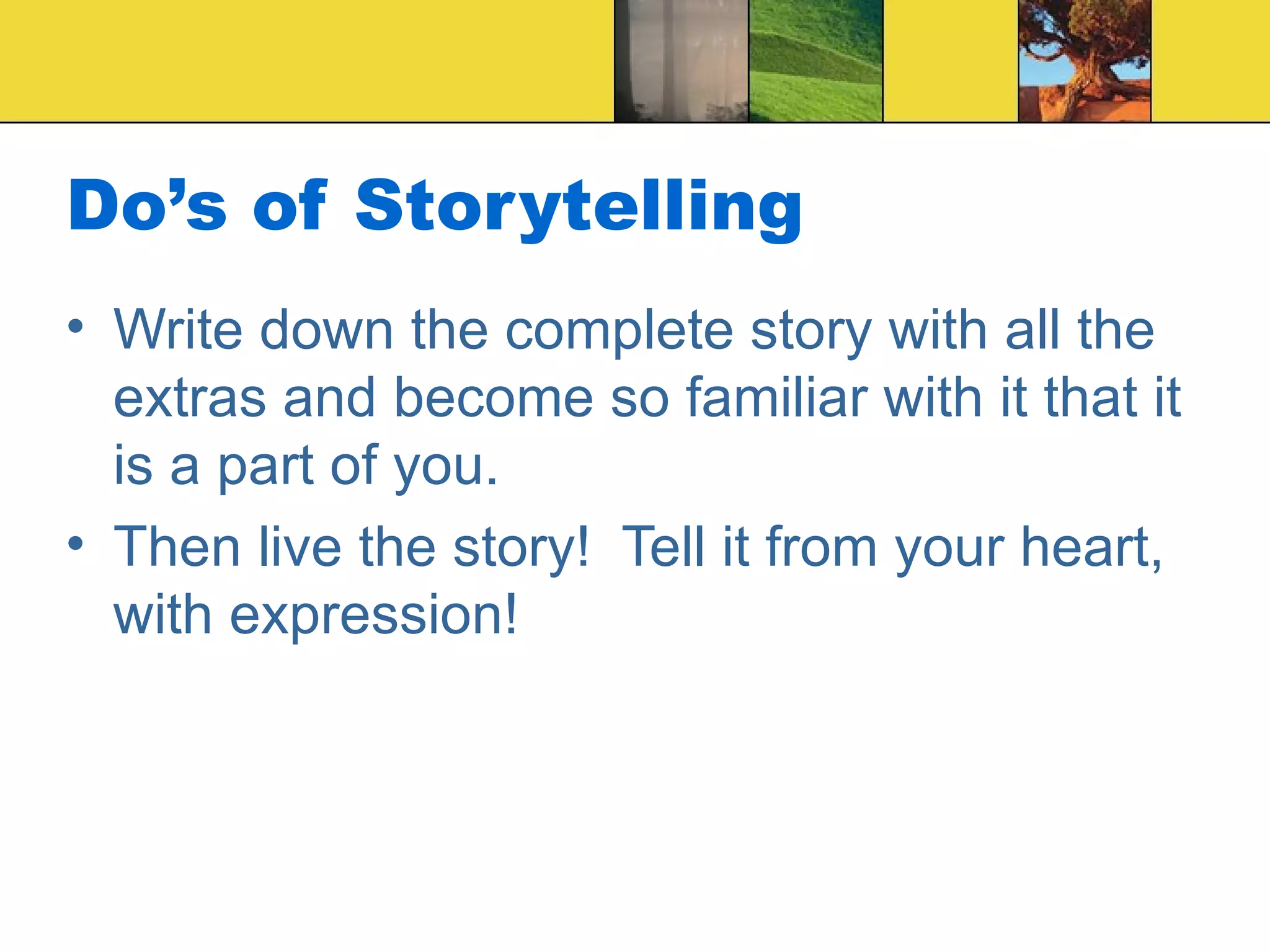Do’s of Storytelling Write down the complete story with all the extras and become so familiar with it that it is a part of you. Then live the story!  Tell it from your heart, with expression!  