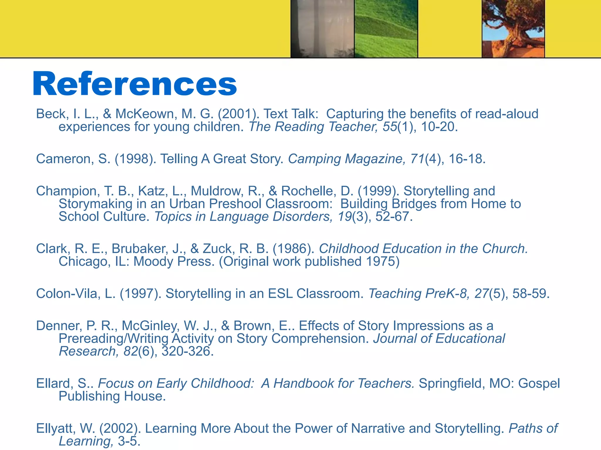 References Beck, I. L., & McKeown, M. G. (2001). Text Talk:  Capturing the benefits of read-aloud experiences for young children.  The Reading Teacher, 55 (1), 10-20. Cameron, S. (1998). Telling A Great Story.  Camping Magazine, 71 (4), 16-18. Champion, T. B., Katz, L., Muldrow, R., & Rochelle, D. (1999). Storytelling and Storymaking in an Urban Preshool Classroom:  Building Bridges from Home to School Culture.  Topics in Language Disorders, 19 (3), 52-67. Clark, R. E., Brubaker, J., & Zuck, R. B. (1986).  Childhood Education in the Church.  Chicago, IL: Moody Press. (Original work published 1975) Colon-Vila, L. (1997). Storytelling in an ESL Classroom.  Teaching PreK-8, 27 (5), 58-59. Denner, P. R., McGinley, W. J., & Brown, E.. Effects of Story Impressions as a Prereading/Writing Activity on Story Comprehension.  Journal of Educational Research, 82 (6), 320-326. Ellard, S..  Focus on Early Childhood:  A Handbook for Teachers.  Springfield, MO: Gospel Publishing House. Ellyatt, W. (2002). Learning More About the Power of Narrative and Storytelling.  Paths of Learning,  3-5. 