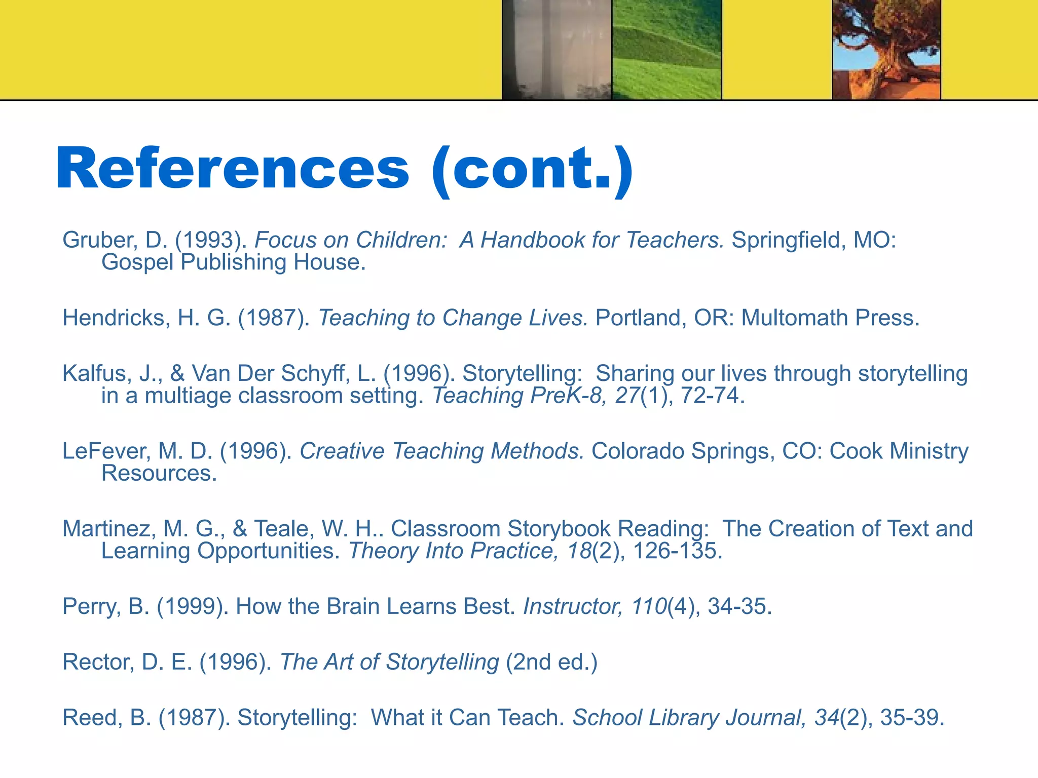 References (cont.) Gruber, D. (1993).  Focus on Children:  A Handbook for Teachers.  Springfield, MO: Gospel Publishing House. Hendricks, H. G. (1987).  Teaching to Change Lives.  Portland, OR: Multomath Press. Kalfus, J., & Van Der Schyff, L. (1996). Storytelling:  Sharing our lives through storytelling in a multiage classroom setting.  Teaching PreK-8, 27 (1), 72-74. LeFever, M. D. (1996).  Creative Teaching Methods.  Colorado Springs, CO: Cook Ministry Resources. Martinez, M. G., & Teale, W. H.. Classroom Storybook Reading:  The Creation of Text and Learning Opportunities.  Theory Into Practice, 18 (2), 126-135. Perry, B. (1999). How the Brain Learns Best.  Instructor, 110 (4), 34-35. Rector, D. E. (1996).  The Art of Storytelling  (2nd ed.) Reed, B. (1987). Storytelling:  What it Can Teach.  School Library Journal, 34 (2), 35-39. 