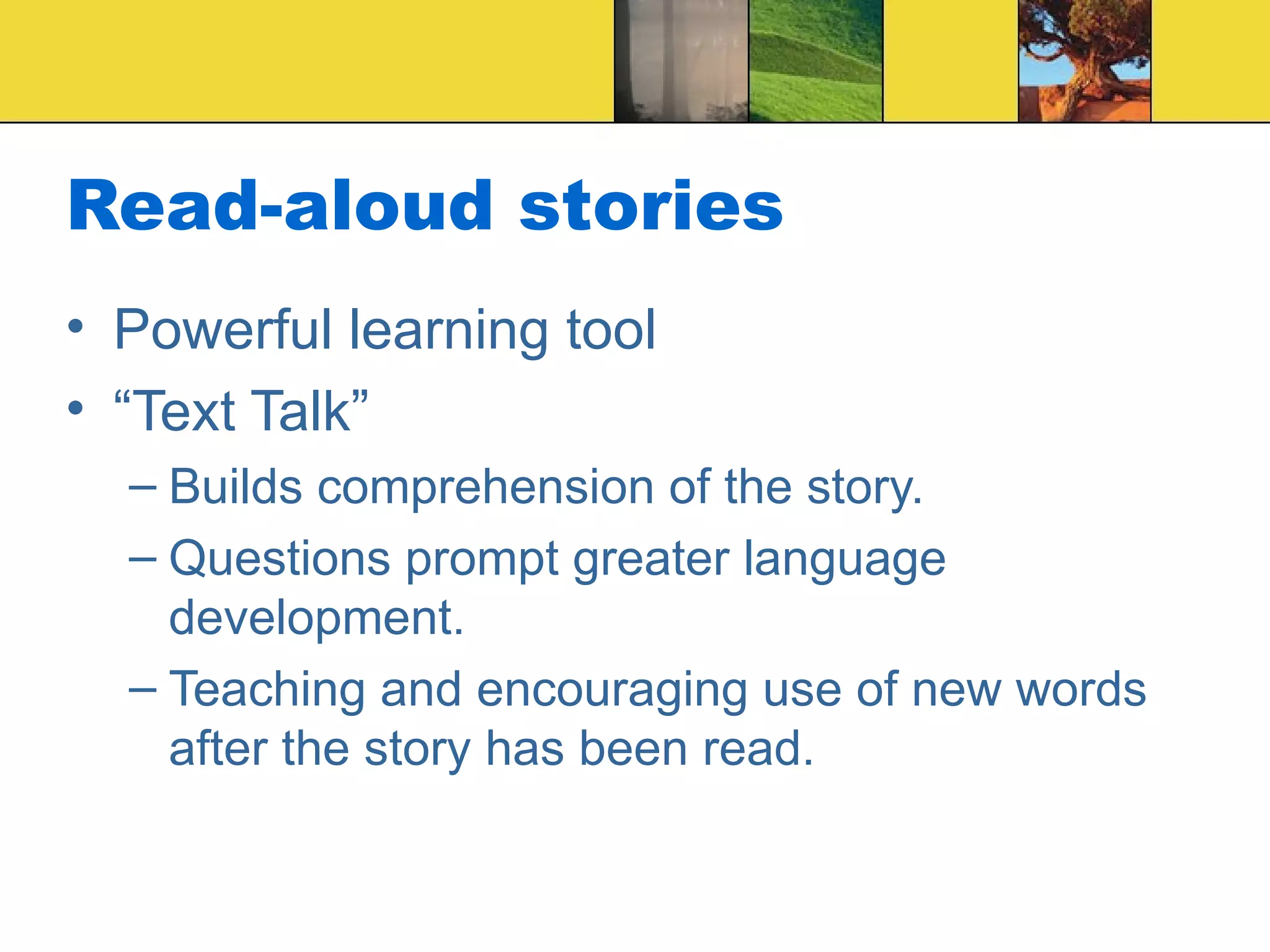 Read-aloud stories Powerful learning tool “Text Talk” Builds comprehension of the story. Questions prompt greater language development. Teaching and encouraging use of new words after the story has been read.  