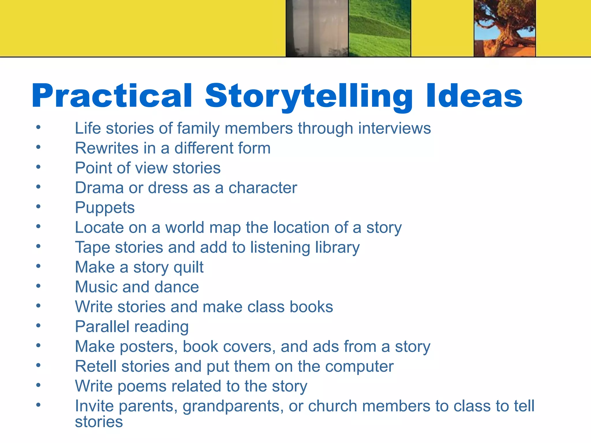 Practical Storytelling Ideas Life stories of family members through interviews Rewrites in a different form Point of view stories Drama or dress as a character Puppets Locate on a world map the location of a story Tape stories and add to listening library Make a story quilt Music and dance Write stories and make class books Parallel reading Make posters, book covers, and ads from a story Retell stories and put them on the computer Write poems related to the story Invite parents, grandparents, or church members to class to tell stories 