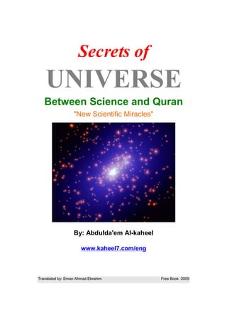 Secrets of
   UNIVERSE
   Between Science and Quran
                  "New Scientific Miracles"




                  By: Abdulda'em Al-kaheel

                      www.kaheel7.com/eng



Translated by: Eman Ahmad Ebrahim             Free Book 2009
 