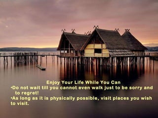 Enjoy Your Life While You Can Do not wait till you cannot even walk just to be sorry and  to regret! As long as it is physically possible, visit places you wish to visit. 
