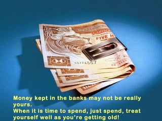 Money kept in the banks may not be really yours. When it is time to spend, just spend, treat yourself well as you’re getting old! 