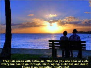 Treat sickness with optimism. Whether you are poor or rich. Everyone has to go through  birth, aging, sickness and death. There is no exception, that’s life! 