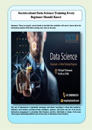 Secrets about Data Science Training Every
Beginner Should Know
Summary: There are specific crucial details in the field that candidates will need to know about the
information analytics field before starting your career in the same.
The use of information is continually increasing, and almost everything is about data around us.
Industries need intensive problem-solving techniques, opinions, discoveries and last of all precise
information management to streamline their business activities. Individuals in charge of the same
often require multitasking skillsets and a diverse idea of information based statistics.
 