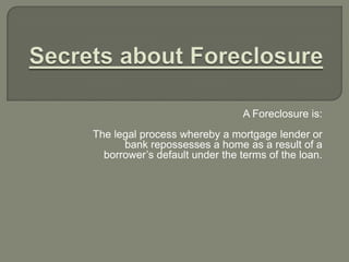 Secrets about Foreclosure A Foreclosure is:   The legal process whereby a mortgage lender or bank repossesses a home as a result of a borrower’s default under the terms of the loan.  