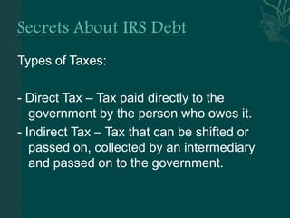 Secrets About IRS Debt Types of Taxes: - Direct Tax – Tax paid directly to the government by the person who owes it. - Indirect Tax – Tax that can be shifted or passed on, collected by an intermediary and passed on to the government.  