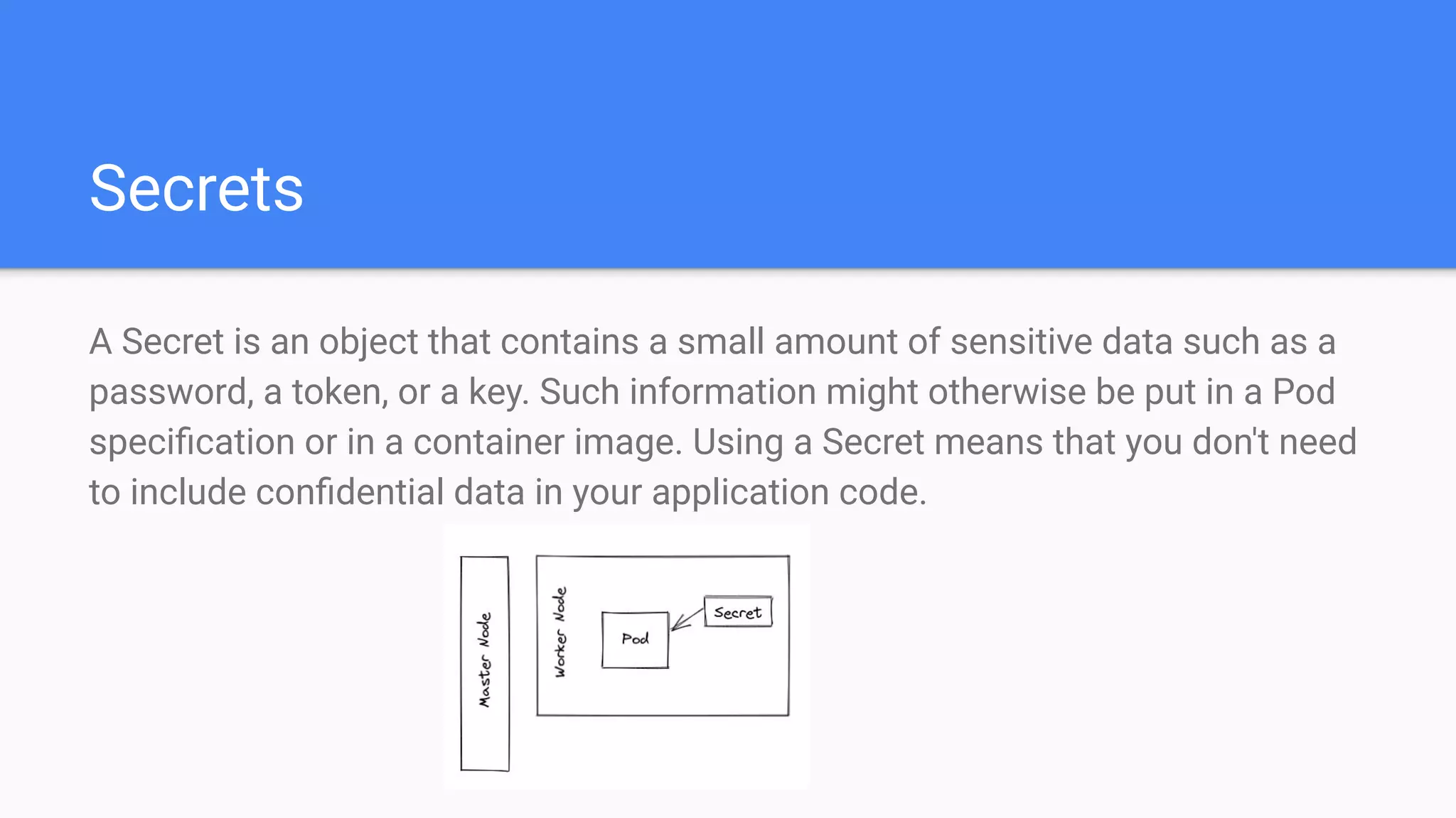 Secrets
A Secret is an object that contains a small amount of sensitive data such as a
password, a token, or a key. Such information might otherwise be put in a Pod
speciﬁcation or in a container image. Using a Secret means that you don't need
to include conﬁdential data in your application code.
 