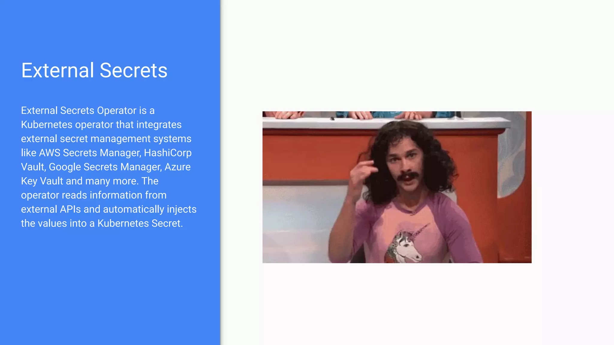 External Secrets
External Secrets Operator is a
Kubernetes operator that integrates
external secret management systems
like AWS Secrets Manager, HashiCorp
Vault, Google Secrets Manager, Azure
Key Vault and many more. The
operator reads information from
external APIs and automatically injects
the values into a Kubernetes Secret.
 