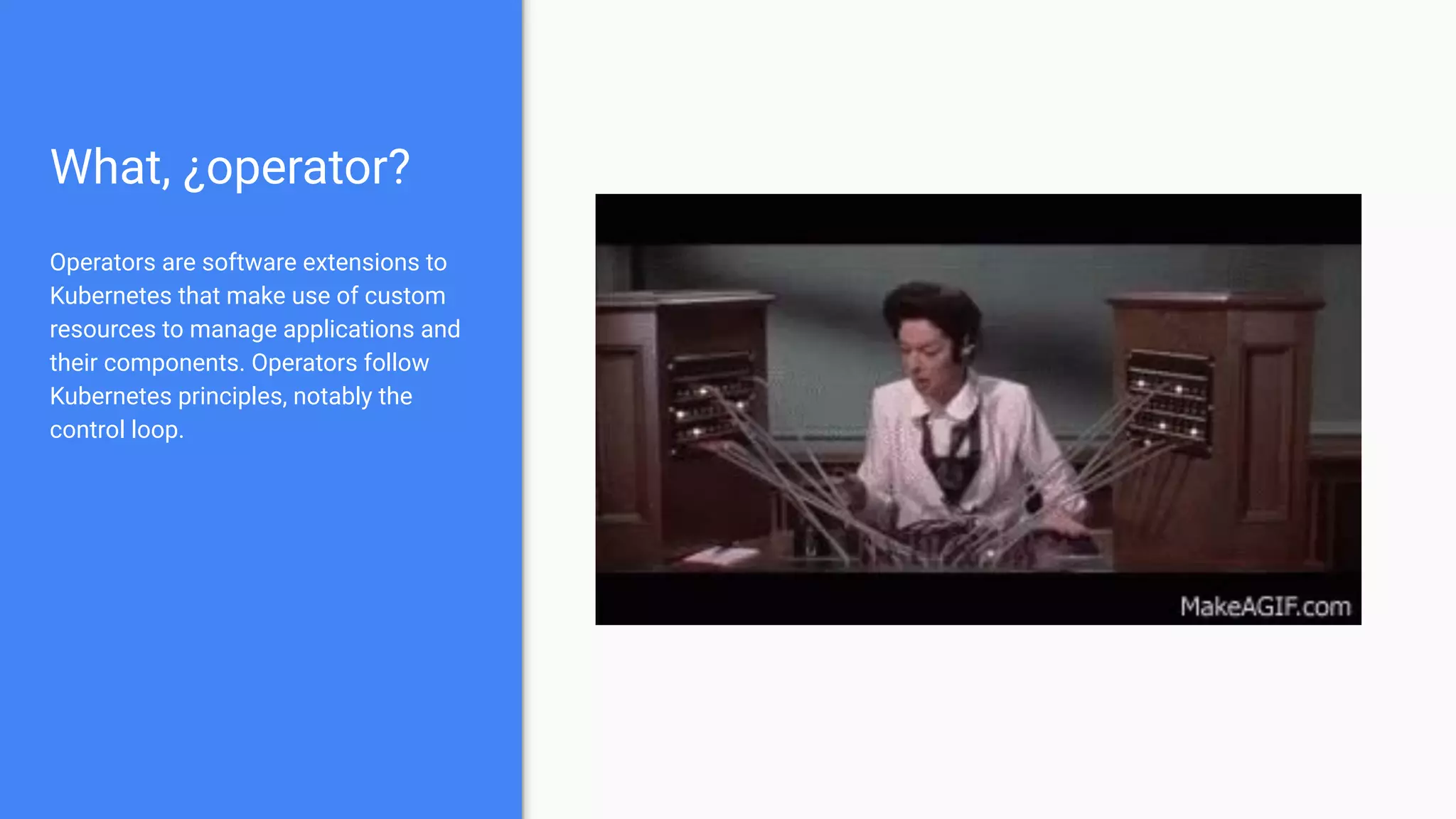 What, ¿operator?
Operators are software extensions to
Kubernetes that make use of custom
resources to manage applications and
their components. Operators follow
Kubernetes principles, notably the
control loop.
 