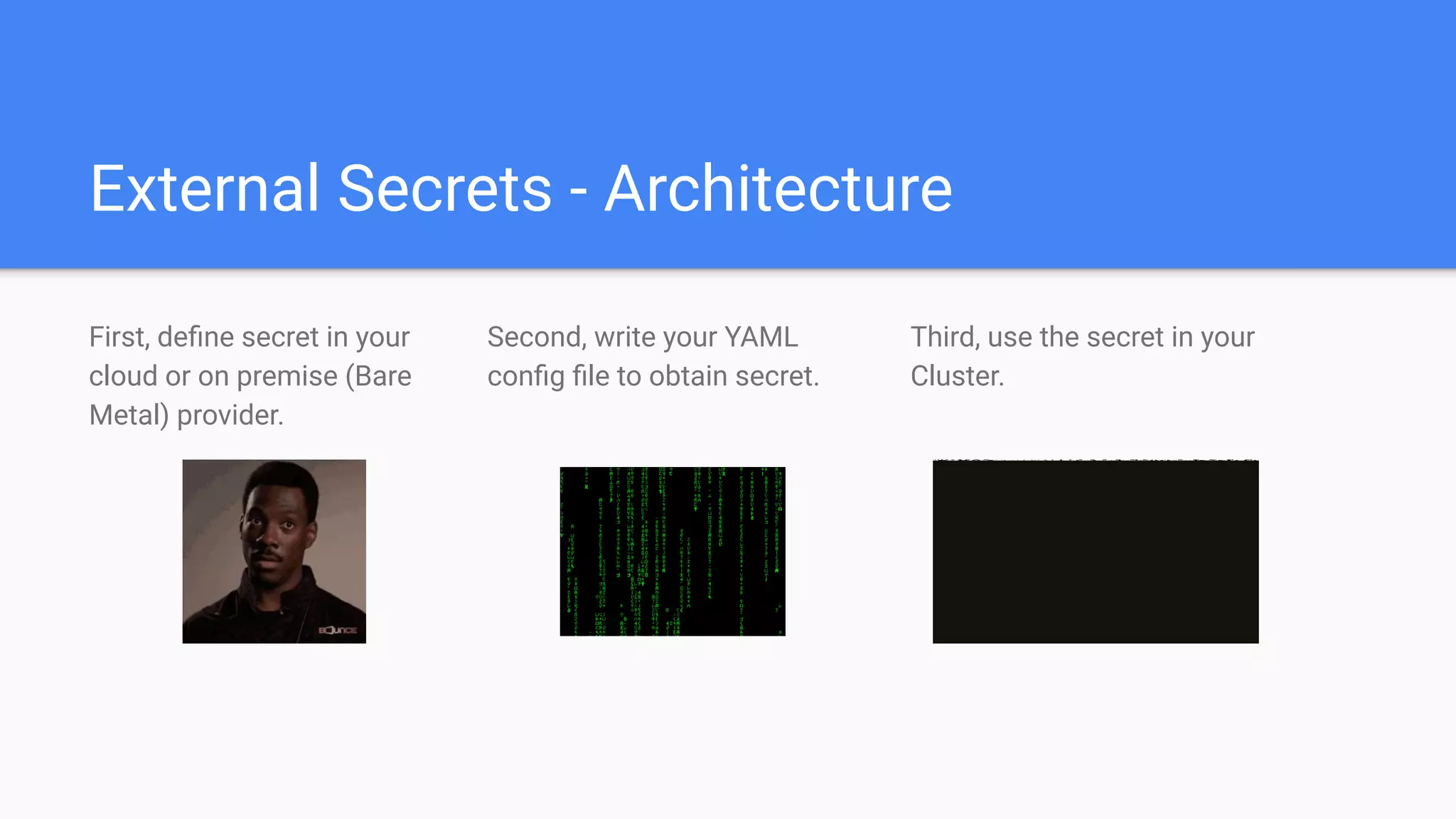 External Secrets - Architecture
First, deﬁne secret in your
cloud or on premise (Bare
Metal) provider.
Second, write your YAML
conﬁg ﬁle to obtain secret.
Third, use the secret in your
Cluster.
 