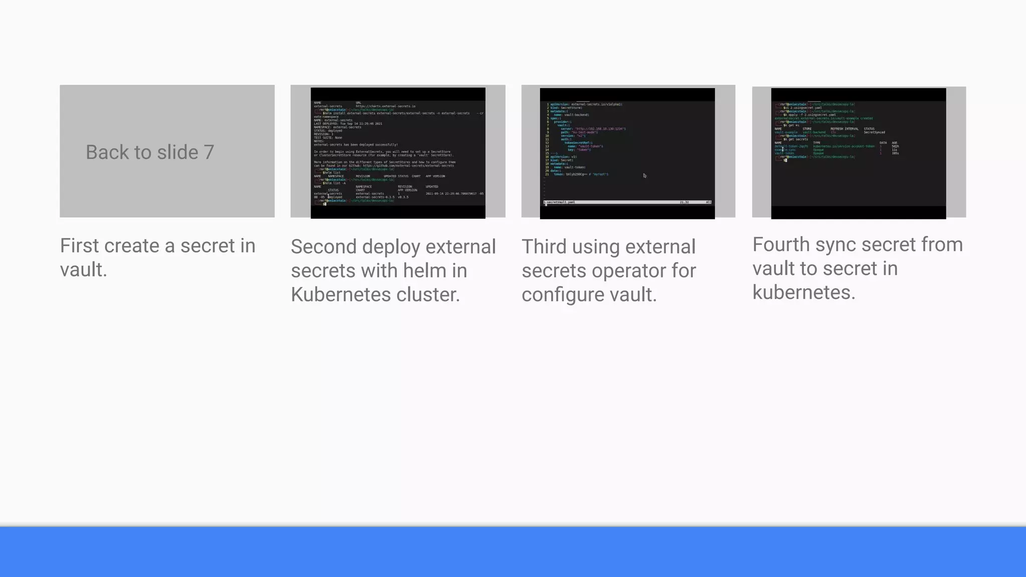 First create a secret in
vault.
Second deploy external
secrets with helm in
Kubernetes cluster.
Third using external
secrets operator for
conﬁgure vault.
Fourth sync secret from
vault to secret in
kubernetes.
Back to slide 7
 
