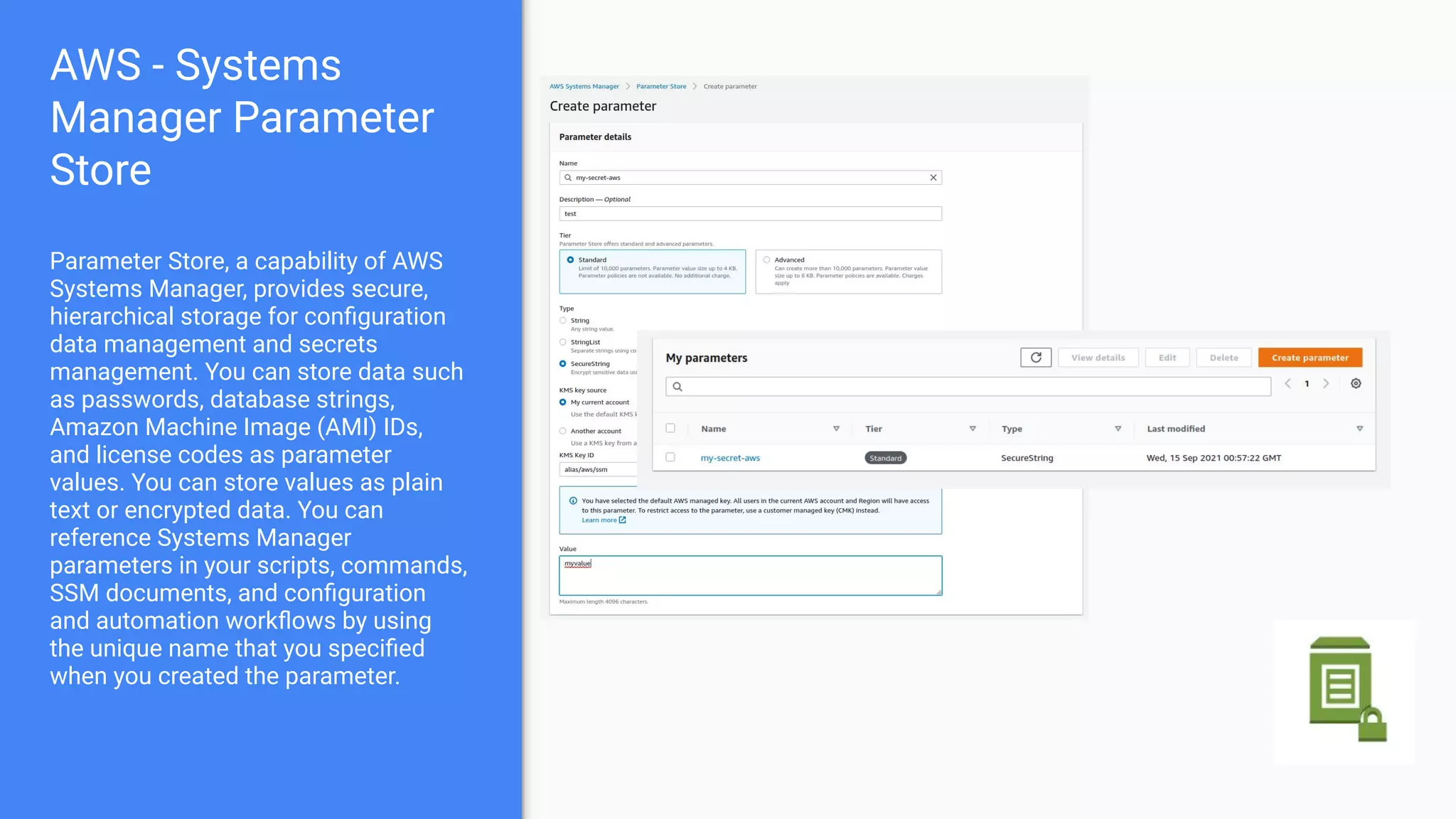 AWS - Systems
Manager Parameter
Store
Parameter Store, a capability of AWS
Systems Manager, provides secure,
hierarchical storage for conﬁguration
data management and secrets
management. You can store data such
as passwords, database strings,
Amazon Machine Image (AMI) IDs,
and license codes as parameter
values. You can store values as plain
text or encrypted data. You can
reference Systems Manager
parameters in your scripts, commands,
SSM documents, and conﬁguration
and automation workﬂows by using
the unique name that you speciﬁed
when you created the parameter.
 