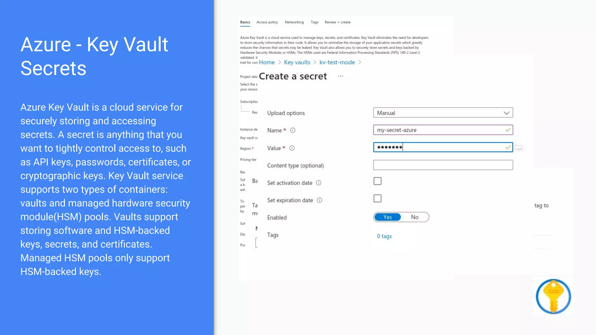 Azure - Key Vault
Secrets
Azure Key Vault is a cloud service for
securely storing and accessing
secrets. A secret is anything that you
want to tightly control access to, such
as API keys, passwords, certiﬁcates, or
cryptographic keys. Key Vault service
supports two types of containers:
vaults and managed hardware security
module(HSM) pools. Vaults support
storing software and HSM-backed
keys, secrets, and certiﬁcates.
Managed HSM pools only support
HSM-backed keys.
 