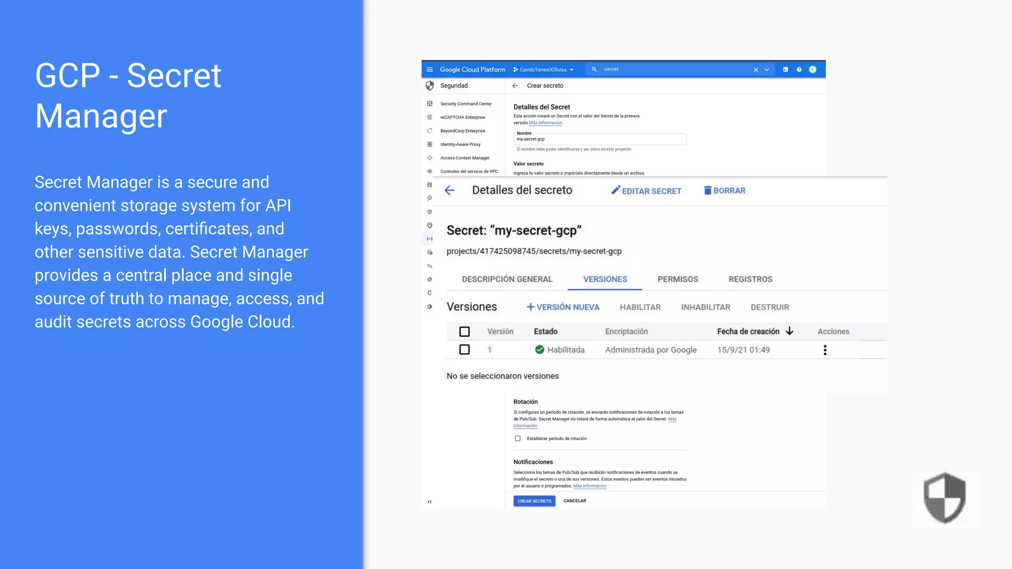 GCP - Secret
Manager
Secret Manager is a secure and
convenient storage system for API
keys, passwords, certiﬁcates, and
other sensitive data. Secret Manager
provides a central place and single
source of truth to manage, access, and
audit secrets across Google Cloud.
 