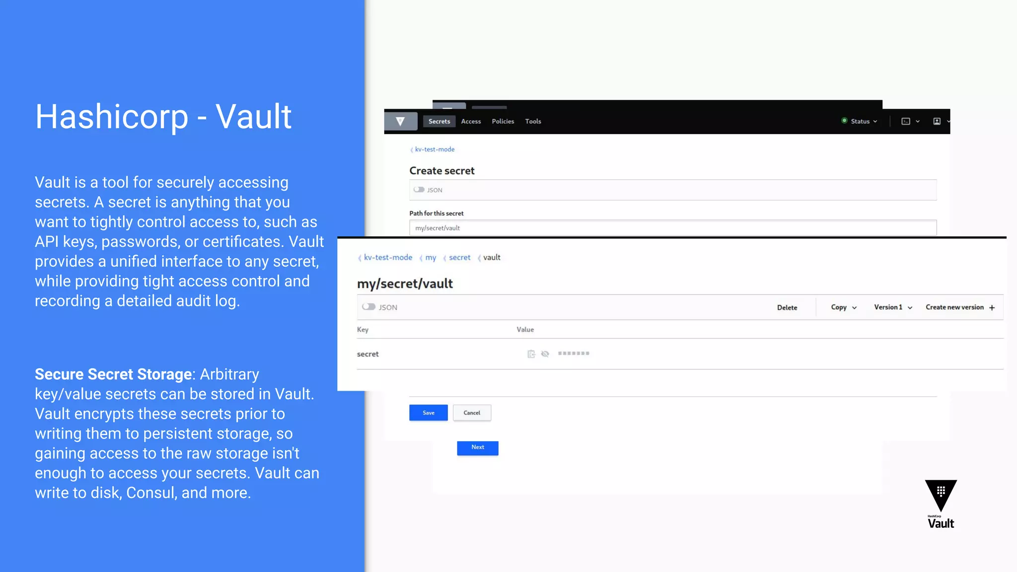 Hashicorp - Vault
Vault is a tool for securely accessing
secrets. A secret is anything that you
want to tightly control access to, such as
API keys, passwords, or certiﬁcates. Vault
provides a uniﬁed interface to any secret,
while providing tight access control and
recording a detailed audit log.
Secure Secret Storage: Arbitrary
key/value secrets can be stored in Vault.
Vault encrypts these secrets prior to
writing them to persistent storage, so
gaining access to the raw storage isn't
enough to access your secrets. Vault can
write to disk, Consul, and more.
 