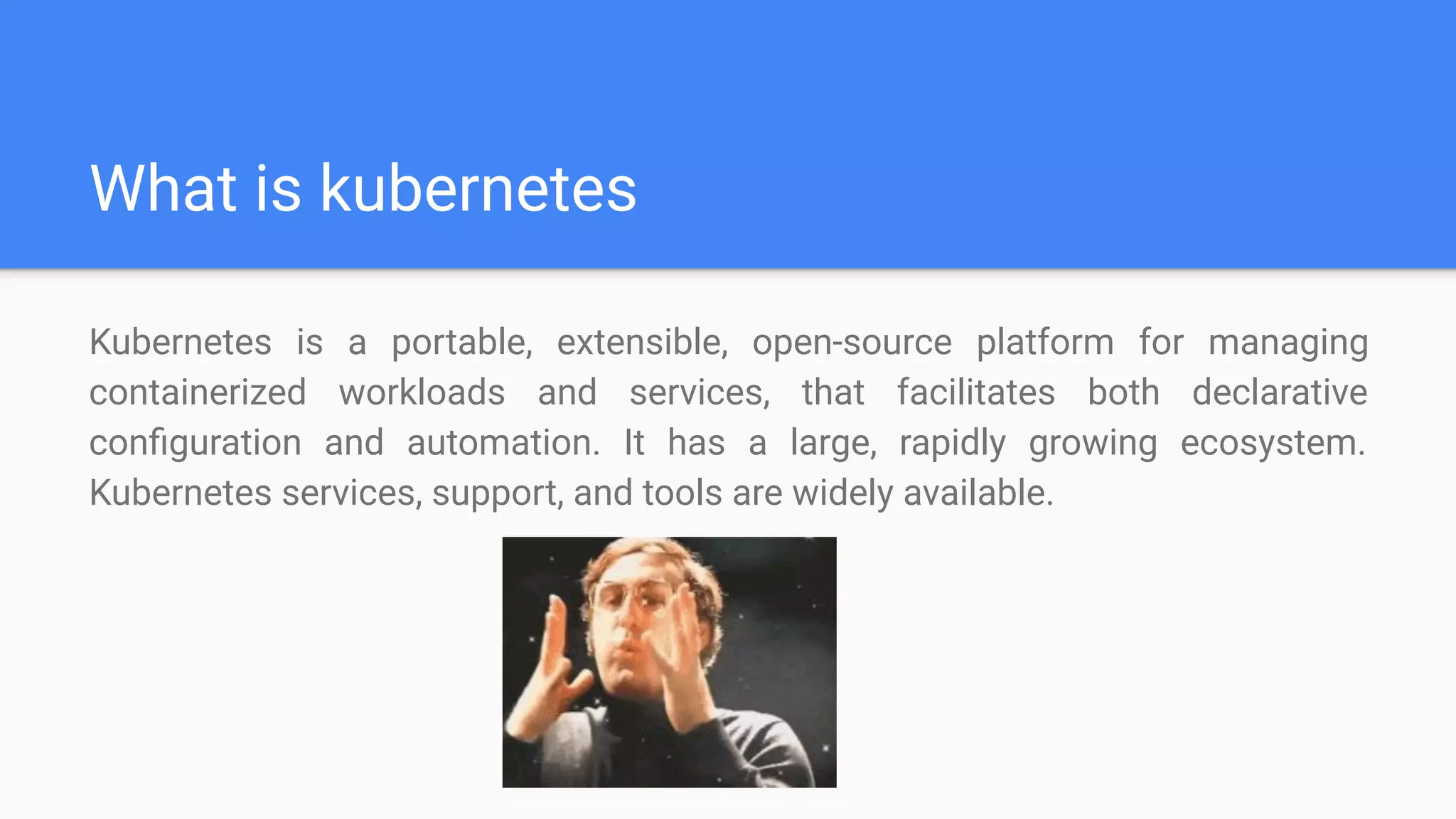 What is kubernetes
Kubernetes is a portable, extensible, open-source platform for managing
containerized workloads and services, that facilitates both declarative
conﬁguration and automation. It has a large, rapidly growing ecosystem.
Kubernetes services, support, and tools are widely available.
 