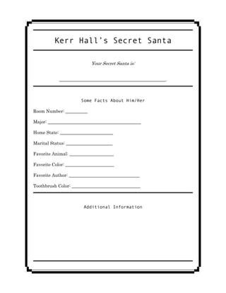 Kerr Hall’s Secret Santa

                           Your Secret Santa is:


            ________________________________________________.



                      Some Facts About Him/Her

Room Number: __________

Major: __________________________________________

Home State: ________________________

Marital Status: _____________________

Favorite Animal: ____________________

Favorite Color: ______________________

Favorite Author: ________________________________

Toothbrush Color: _______________________________



                       Additional Information
 