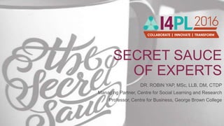 SECRET SAUCE
OF EXPERTS
DR. ROBIN YAP, MSc, LLB, DM, CTDP
Managing Partner, Centre for Social Learning and Research
Professor, Centre for Business, George Brown College
 