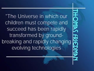 Thomas Friedman
 "The Universe in which our
 children must compete and
  succeed has been rapidly
   transformed by ground-
breaking and rapidly changing
    evolving technologies
 